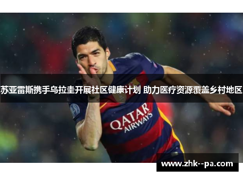 苏亚雷斯携手乌拉圭开展社区健康计划 助力医疗资源覆盖乡村地区 苏亚雷斯携手乌拉圭开展社区健康计划 助力医疗资源覆盖乡村地区