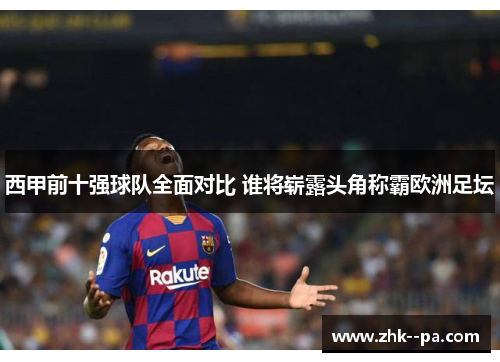 西甲前十强球队全面对比 谁将崭露头角称霸欧洲足坛