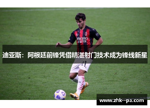 迪亚斯：阿根廷前锋凭借精湛射门技术成为锋线新星