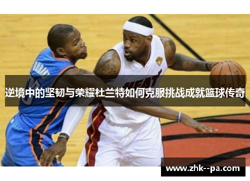逆境中的坚韧与荣耀杜兰特如何克服挑战成就篮球传奇 逆境中的坚韧与荣耀杜兰特如何克服挑战成就篮球传奇