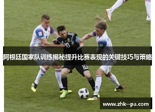 阿根廷国家队训练揭秘提升比赛表现的关键技巧与策略