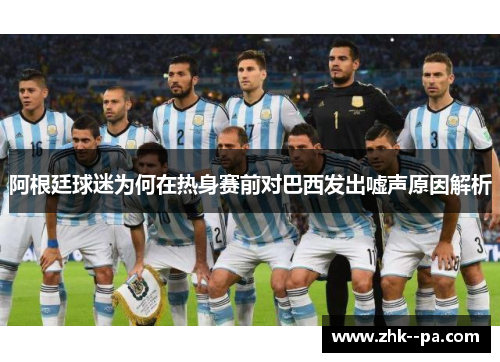 阿根廷球迷为何在热身赛前对巴西发出嘘声原因解析 阿根廷球迷为何在热身赛前对巴西发出嘘声原因解析