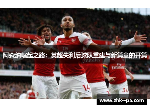 阿森纳崛起之路:英超失利后球队重建与新篇章的开篇 阿森纳崛起之路:英超失利后球队重建与新篇章的开篇
