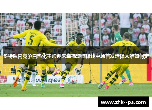多特队内竞争白热化主帅迎来幸福烦恼锋线中场首发选择太难如何定 多特队内竞争白热化主帅迎来幸福烦恼锋线中场首发选择太难如何定