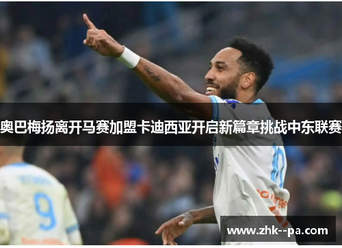 奥巴梅扬离开马赛加盟卡迪西亚开启新篇章挑战中东联赛