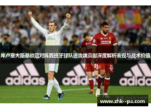 库卢塞夫斯基欧冠对阵西班牙球队进攻端贡献深度解析表现与战术价值