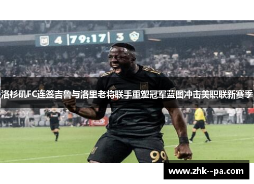 洛杉矶FC连签吉鲁与洛里老将联手重塑冠军蓝图冲击美职联新赛季