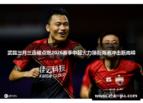 武磊三月三连破点燃2026赛季中超火力领衔海港冲击新高峰 武磊三月三连破点燃2026赛季中超火力领衔海港冲击新高峰