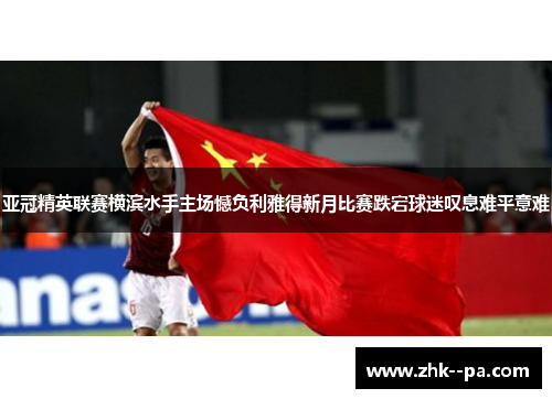 亚冠精英联赛横滨水手主场憾负利雅得新月比赛跌宕球迷叹息难平意难