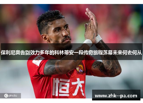 保利尼奥告别效力多年的科林蒂安一段传奇旅程落幕未来何去何从