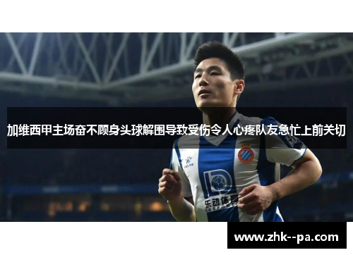 加维西甲主场奋不顾身头球解围导致受伤令人心疼队友急忙上前关切