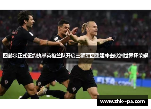 图赫尔正式签约执掌英格兰队开启三狮军团重建冲击欧洲世界杯荣耀 图赫尔正式签约执掌英格兰队开启三狮军团重建冲击欧洲世界杯荣耀