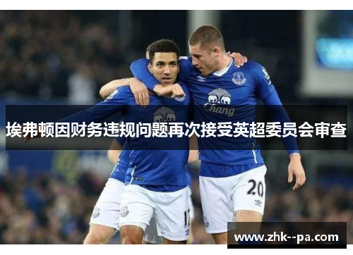 埃弗顿因财务违规问题再次接受英超委员会审查