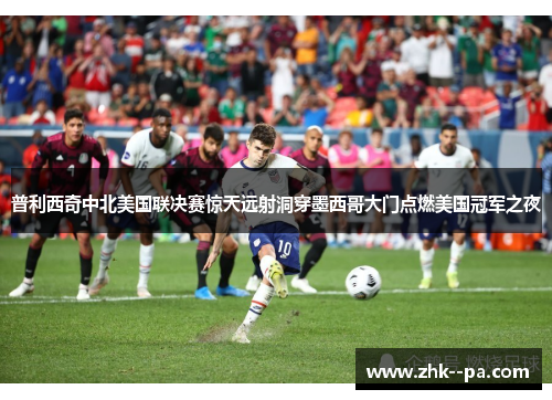 普利西奇中北美国联决赛惊天远射洞穿墨西哥大门点燃美国冠军之夜