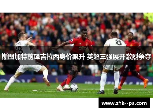 斯图加特前锋吉拉西身价飙升 英超三强展开激烈争夺