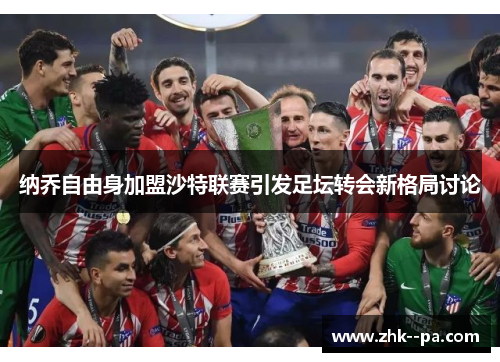 纳乔自由身加盟沙特联赛引发足坛转会新格局讨论