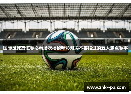 国际足球友谊赛必看场次揭秘精彩对决不容错过的五大焦点赛事 国际足球友谊赛必看场次揭秘精彩对决不容错过的五大焦点赛事