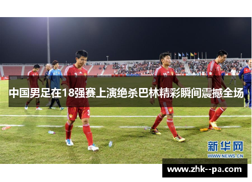 中国男足在18强赛上演绝杀巴林精彩瞬间震撼全场 中国男足在18强赛上演绝杀巴林精彩瞬间震撼全场