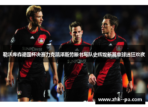 勒沃库森德国杯决赛力克凯泽斯劳滕书写队史辉煌新篇章球迷狂欢夜
