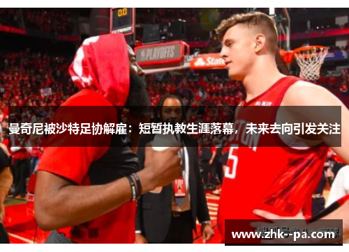 曼奇尼被沙特足协解雇:短暂执教生涯落幕,未来去向引发关注 曼奇尼被沙特足协解雇:短暂执教生涯落幕,未来去向引发关注